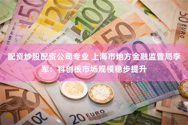 配资炒股配资公司专业 上海市地方金融监管局李军：科创板市场规模稳步提升