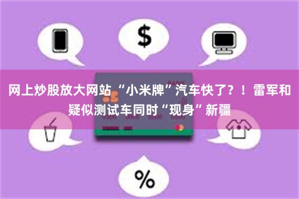 网上炒股放大网站 “小米牌”汽车快了？！雷军和疑似测试车同时“现身”新疆