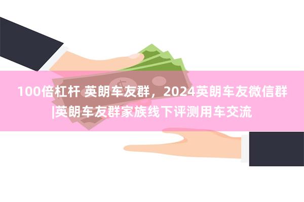 100倍杠杆 英朗车友群，2024英朗车友微信群|英朗车友群家族线下评测用车交流