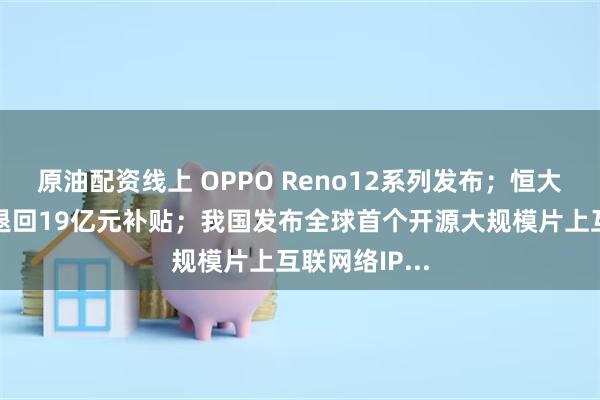 原油配资线上 OPPO Reno12系列发布；恒大汽车被要求退回19亿元补贴；我国发布全球首个开源大规模片上互联网络IP...