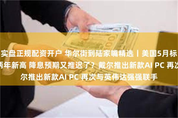 实盘正规配资开户 华尔街到陆家嘴精选丨美国5月标普全球综合PMI创两年新高 降息预期又推迟了？戴尔推出新款AI PC 再次与英伟达强强联手