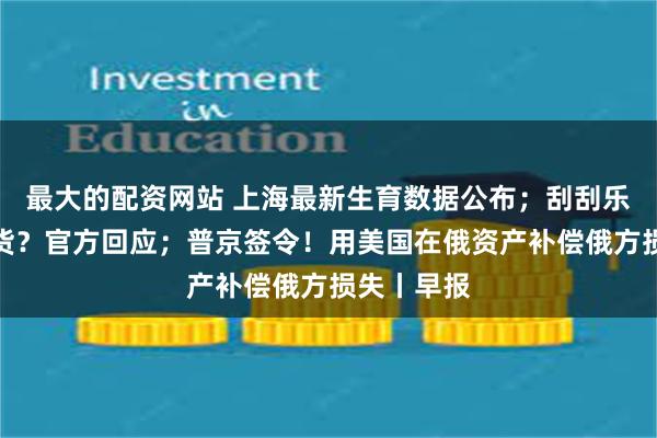 最大的配资网站 上海最新生育数据公布；刮刮乐大面积缺货？官方回应；普京签令！用美国在俄资产补偿俄方损失丨早报