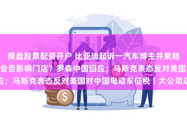 操盘股票配资开户 比亚迪起诉一汽车博主并索赔500万；日本罗森退市会否影响门店？罗森中国回应；马斯克表态反对美国对中国电动车征税丨大公司动态