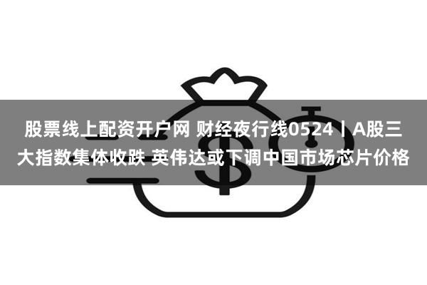 股票线上配资开户网 财经夜行线0524丨A股三大指数集体收跌 英伟达或下调中国市场芯片价格