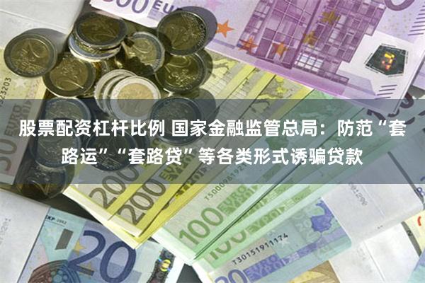 股票配资杠杆比例 国家金融监管总局：防范“套路运”“套路贷”等各类形式诱骗贷款