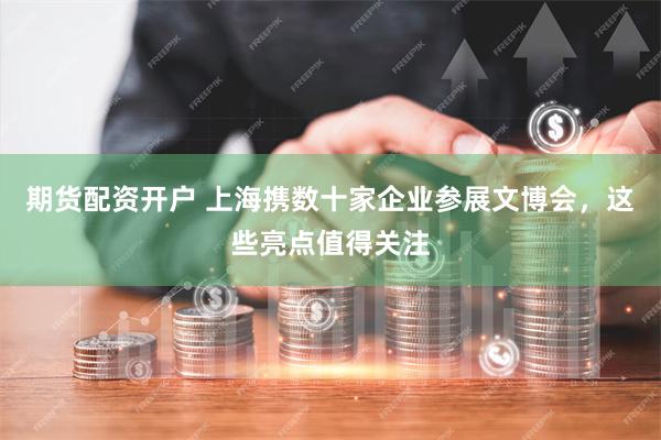 期货配资开户 上海携数十家企业参展文博会，这些亮点值得关注