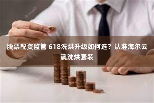 股票配资监管 618洗烘升级如何选？认准海尔云溪洗烘套装