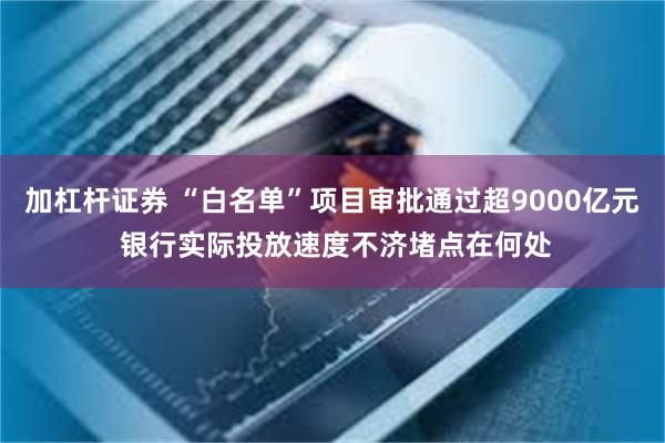 加杠杆证券 “白名单”项目审批通过超9000亿元 银行实际投放速度不济堵点在何处