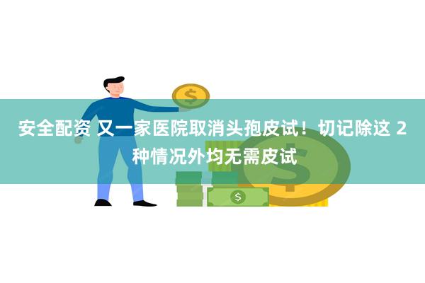 安全配资 又一家医院取消头孢皮试！切记除这 2 种情况外均无需皮试