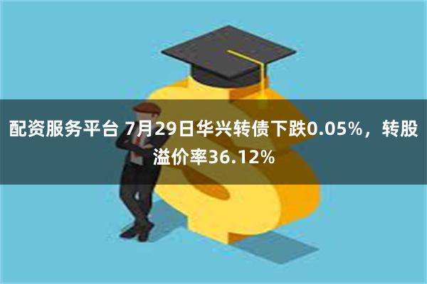 配资服务平台 7月29日华兴转债下跌0.05%，转股溢价率36.12%