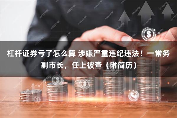 杠杆证券亏了怎么算 涉嫌严重违纪违法！一常务副市长，任上被查（附简历）