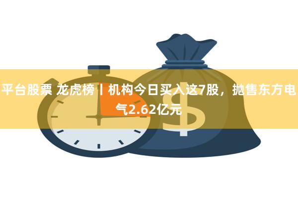 平台股票 龙虎榜丨机构今日买入这7股，抛售东方电气2.62亿元