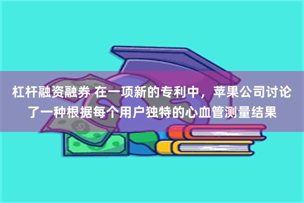 杠杆融资融券 在一项新的专利中，苹果公司讨论了一种根据每个用户独特的心血管测量结果