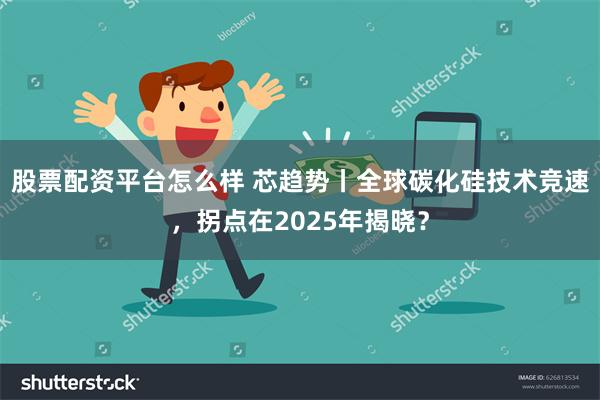 股票配资平台怎么样 芯趋势丨全球碳化硅技术竞速，拐点在2025年揭晓？