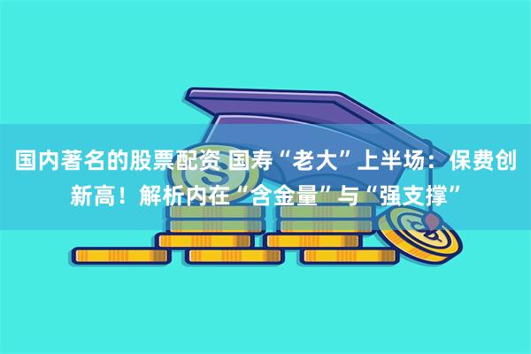 国内著名的股票配资 国寿“老大”上半场：保费创新高！解析内在“含金量”与“强支撑”