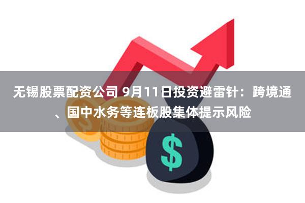 无锡股票配资公司 9月11日投资避雷针：跨境通、国中水务等连板股集体提示风险