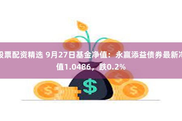 股票配资精选 9月27日基金净值：永赢添益债券最新净值1.0486，跌0.2%