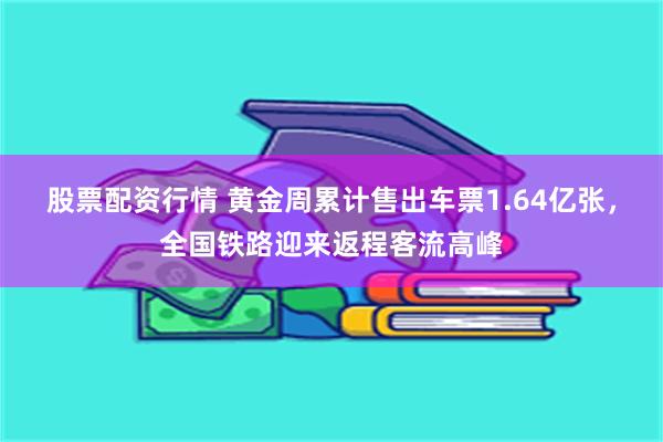 股票配资行情 黄金周累计售出车票1.64亿张，全国铁路迎来返程客流高峰