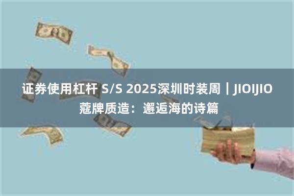 证券使用杠杆 S/S 2025深圳时装周｜JIOIJIO 蔻牌质造：邂逅海的诗篇