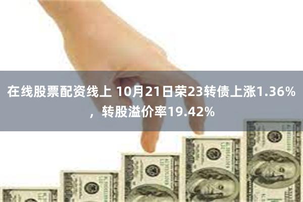 在线股票配资线上 10月21日荣23转债上涨1.36%，转股溢价率19.42%