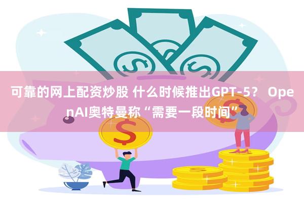 可靠的网上配资炒股 什么时候推出GPT-5？ OpenAI奥特曼称“需要一段时间”