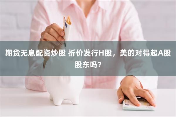 期货无息配资炒股 折价发行H股，美的对得起A股股东吗？