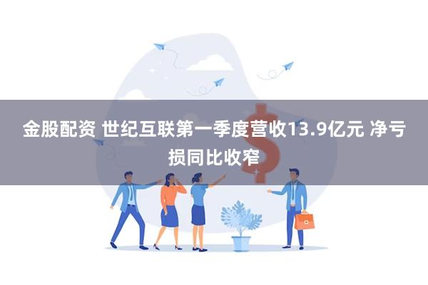 金股配资 世纪互联第一季度营收13.9亿元 净亏损同比收窄