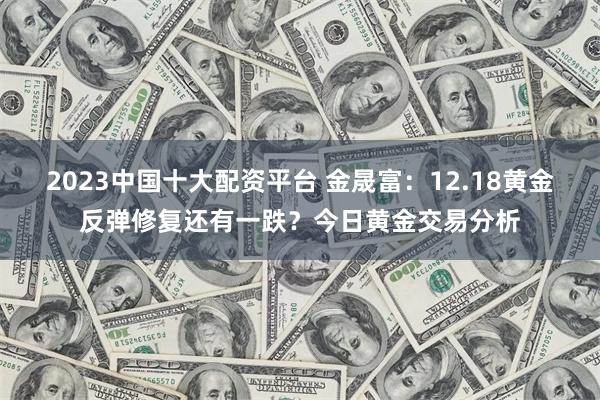 2023中国十大配资平台 金晟富：12.18黄金反弹修复还有一跌？今日黄金交易分析