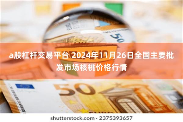 a股杠杆交易平台 2024年11月26日全国主要批发市场核桃价格行情