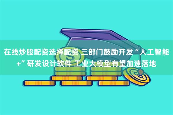 在线炒股配资选择配资 三部门鼓励开发“人工智能+”研发设计软件 工业大模型有望加速落地