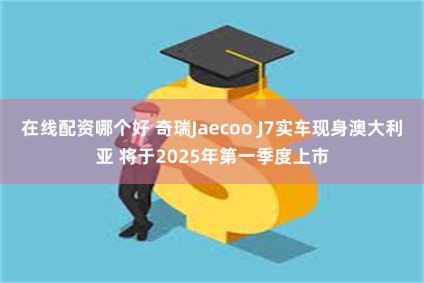 在线配资哪个好 奇瑞Jaecoo J7实车现身澳大利亚 将于2025年第一季度上市