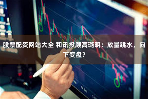 股票配资网站大全 和讯投顾高璐明：放量跳水，向下变盘？