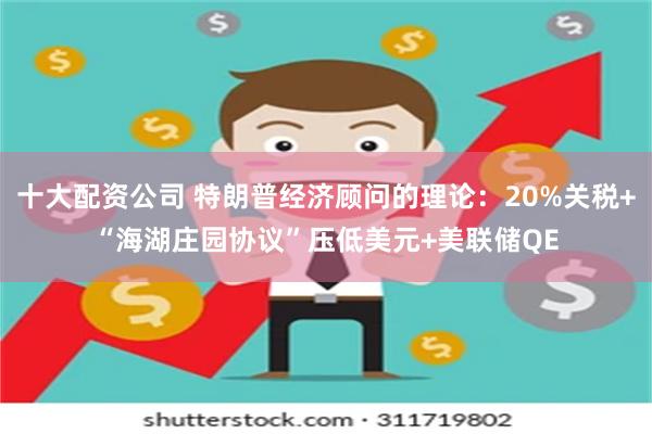 十大配资公司 特朗普经济顾问的理论：20%关税+“海湖庄园协议”压低美元+美联储QE