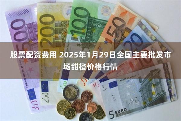 股票配资费用 2025年1月29日全国主要批发市场甜橙价格行情