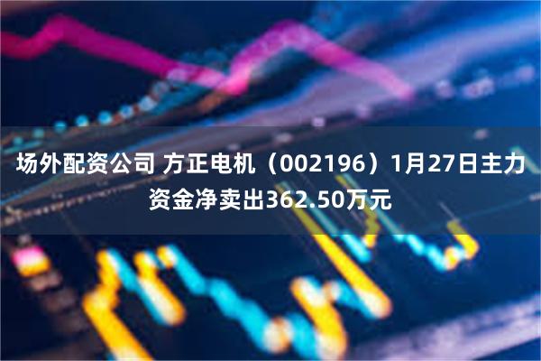 场外配资公司 方正电机（002196）1月27日主力资金净卖出362.50万元