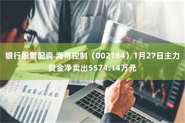 银行股票配资 海得控制（002184）1月27日主力资金净卖出5574.14万元